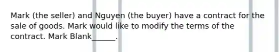 Mark (the seller) and Nguyen (the buyer) have a contract for the sale of goods. Mark would like to modify the terms of the contract. Mark Blank______.