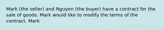 Mark (the seller) and Nguyen (the buyer) have a contract for the sale of goods. Mark would like to modify the terms of the contract. Mark