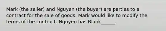 Mark (the seller) and Nguyen (the buyer) are parties to a contract for the sale of goods. Mark would like to modify the terms of the contract. Nguyen has Blank______.