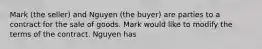 Mark (the seller) and Nguyen (the buyer) are parties to a contract for the sale of goods. Mark would like to modify the terms of the contract. Nguyen has