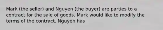 Mark (the seller) and Nguyen (the buyer) are parties to a contract for the sale of goods. Mark would like to modify the terms of the contract. Nguyen has