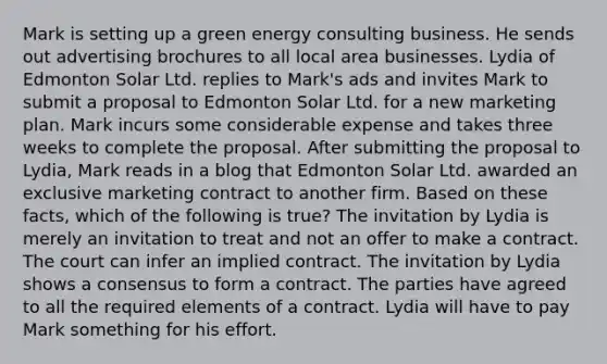 Mark is setting up a green energy consulting business. He sends out advertising brochures to all local area businesses. Lydia of Edmonton Solar Ltd. replies to Mark's ads and invites Mark to submit a proposal to Edmonton Solar Ltd. for a new marketing plan. Mark incurs some considerable expense and takes three weeks to complete the proposal. After submitting the proposal to Lydia, Mark reads in a blog that Edmonton Solar Ltd. awarded an exclusive marketing contract to another firm. Based on these facts, which of the following is true? The invitation by Lydia is merely an invitation to treat and not an offer to make a contract. The court can infer an implied contract. The invitation by Lydia shows a consensus to form a contract. The parties have agreed to all the required elements of a contract. Lydia will have to pay Mark something for his effort.