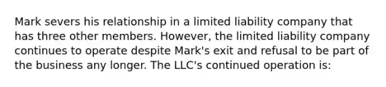 Mark severs his relationship in a limited liability company that has three other members. However, the limited liability company continues to operate despite Mark's exit and refusal to be part of the business any longer. The LLC's continued operation is: