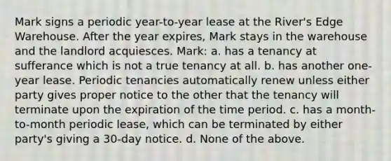 Mark signs a periodic year-to-year lease at the River's Edge Warehouse. After the year expires, Mark stays in the warehouse and the landlord acquiesces. Mark: a. has a tenancy at sufferance which is not a true tenancy at all. b. has another one-year lease. Periodic tenancies automatically renew unless either party gives proper notice to the other that the tenancy will terminate upon the expiration of the time period. c. has a month-to-month periodic lease, which can be terminated by either party's giving a 30-day notice. d. None of the above.