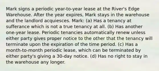 Mark signs a periodic year-to-year lease at the River's Edge Warehouse. After the year expires, Mark stays in the warehouse and the landlord acquiesces. Mark: (a) Has a tenancy at sufferance which is not a true tenancy at all. (b) Has another one-year lease. Periodic tenancies automatically renew unless either party gives proper notice to the other that the tenancy will terminate upon the expiration of the time period. (c) Has a month-to-month periodic lease, which can be terminated by either party's giving a 30-day notice. (d) Has no right to stay in the warehouse any longer.