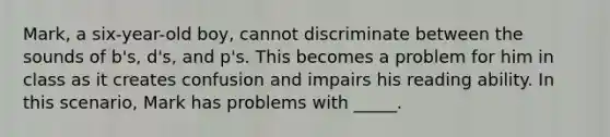 Mark, a six-year-old boy, cannot discriminate between the sounds of b's, d's, and p's. This becomes a problem for him in class as it creates confusion and impairs his reading ability. In this scenario, Mark has problems with _____.