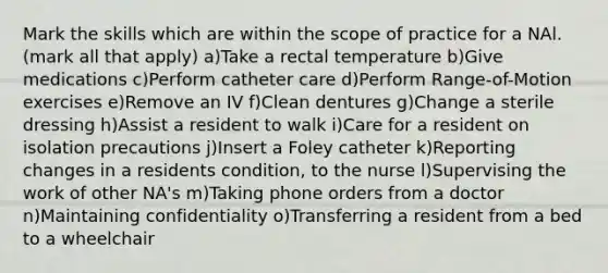 Mark the skills which are within the scope of practice for a NAl. (mark all that apply) a)Take a rectal temperature b)Give medications c)Perform catheter care d)Perform Range-of-Motion exercises e)Remove an IV f)Clean dentures g)Change a sterile dressing h)Assist a resident to walk i)Care for a resident on isolation precautions j)Insert a Foley catheter k)Reporting changes in a residents condition, to the nurse l)Supervising the work of other NA's m)Taking phone orders from a doctor n)Maintaining confidentiality o)Transferring a resident from a bed to a wheelchair