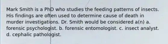 Mark Smith is a PhD who studies the feeding patterns of insects. His findings are often used to determine cause of death in murder investigations. Dr. Smith would be considered a(n) a. forensic psychologist. b. forensic entomologist. c. insect analyst. d. cephalic pathologist.