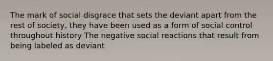 The mark of social disgrace that sets the deviant apart from the rest of society, they have been used as a form of social control throughout history The negative social reactions that result from being labeled as deviant