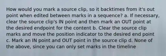 How would you mark a source clip, so it backtimes from it's out point when edited between marks in a sequence? a. If necessary, clear the source clip's IN point and then mark an OUT point at the desired endpoint for the content b. Clear the source clip marks and move the position indicator to the desired end point c. Mark an IN point and OUT point in the source clip d. None of the above, since you can only set marks in the timeline