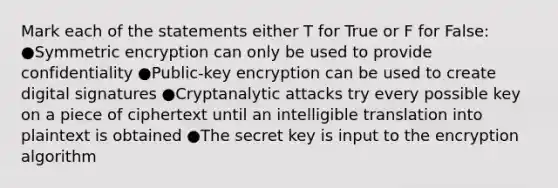 Mark each of the statements either T for True or F for False: ●Symmetric encryption can only be used to provide confidentiality ●Public-key encryption can be used to create digital signatures ●Cryptanalytic attacks try every possible key on a piece of ciphertext until an intelligible translation into plaintext is obtained ●The secret key is input to the encryption algorithm