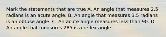 Mark the statements that are true A. An angle that measures 2.5 radians is an acute angle. B. An angle that measures 3.5 radians is an obtuse angle. C. An acute angle measures less than 90. D. An angle that measures 285 is a reflex angle.