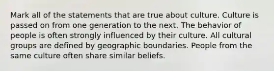 Mark all of the statements that are true about culture. Culture is passed on from one generation to the next. The behavior of people is often strongly influenced by their culture. All cultural groups are defined by geographic boundaries. People from the same culture often share similar beliefs.