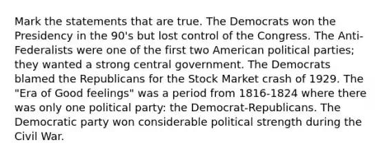 Mark the statements that are true. The Democrats won the Presidency in the 90's but lost control of the Congress. The Anti-Federalists were one of the first two American political parties; they wanted a strong central government. The Democrats blamed the Republicans for the Stock Market crash of 1929. The "Era of Good feelings" was a period from 1816-1824 where there was only one political party: the Democrat-Republicans. The Democratic party won considerable political strength during the Civil War.