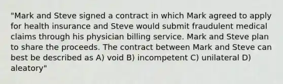 "Mark and Steve signed a contract in which Mark agreed to apply for health insurance and Steve would submit fraudulent medical claims through his physician billing service. Mark and Steve plan to share the proceeds. The contract between Mark and Steve can best be described as A) void B) incompetent C) unilateral D) aleatory"