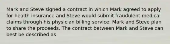 Mark and Steve signed a contract in which Mark agreed to apply for health insurance and Steve would submit fraudulent medical claims through his physician billing service. Mark and Steve plan to share the proceeds. The contract between Mark and Steve can best be described as