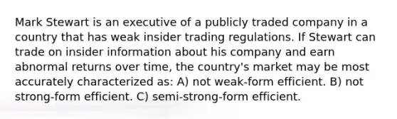 Mark Stewart is an executive of a publicly traded company in a country that has weak insider trading regulations. If Stewart can trade on insider information about his company and earn abnormal returns over time, the country's market may be most accurately characterized as: A) not weak-form efficient. B) not strong-form efficient. C) semi-strong-form efficient.