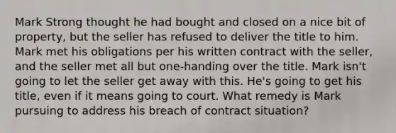 Mark Strong thought he had bought and closed on a nice bit of property, but the seller has refused to deliver the title to him. Mark met his obligations per his written contract with the seller, and the seller met all but one-handing over the title. Mark isn't going to let the seller get away with this. He's going to get his title, even if it means going to court. What remedy is Mark pursuing to address his breach of contract situation?