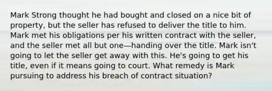 Mark Strong thought he had bought and closed on a nice bit of property, but the seller has refused to deliver the title to him. Mark met his obligations per his written contract with the seller, and the seller met all but one—handing over the title. Mark isn't going to let the seller get away with this. He's going to get his title, even if it means going to court. What remedy is Mark pursuing to address his breach of contract situation?