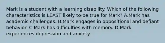 Mark is a student with a learning disability. Which of the following characteristics is LEAST likely to be true for​ Mark? A.Mark has academic challenges. B.Mark engages in oppositional and defiant behavior. C.Mark has difficulties with memory. D.Mark experiences depression and anxiety.