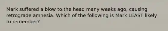 Mark suffered a blow to the head many weeks ago, causing retrograde amnesia. Which of the following is Mark LEAST likely to remember?