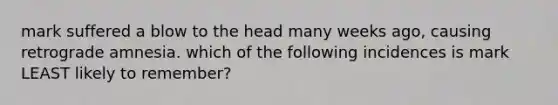 mark suffered a blow to the head many weeks ago, causing retrograde amnesia. which of the following incidences is mark LEAST likely to remember?