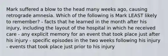 Mark suffered a blow to the head many weeks ago, causing retrograde amnesia. Which of the following is Mark LEAST likely to remember? - facts that he learned in the month after his injury, including the layout of the hospital in which he received care - any explicit memory for an event that took place just after his injury - specific episodes in the two weeks following his injury - events that took place just prior to his injury