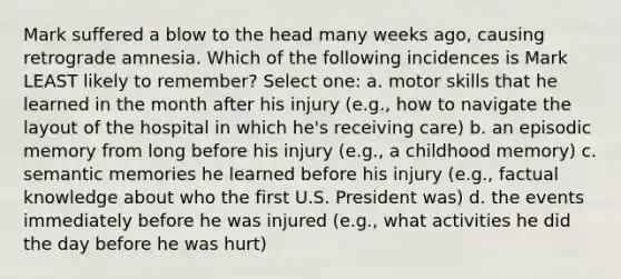 Mark suffered a blow to the head many weeks ago, causing retrograde amnesia. Which of the following incidences is Mark LEAST likely to remember? Select one: a. motor skills that he learned in the month after his injury (e.g., how to navigate the layout of the hospital in which he's receiving care) b. an episodic memory from long before his injury (e.g., a childhood memory) c. semantic memories he learned before his injury (e.g., factual knowledge about who the first U.S. President was) d. the events immediately before he was injured (e.g., what activities he did the day before he was hurt)