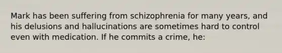 Mark has been suffering from schizophrenia for many years, and his delusions and hallucinations are sometimes hard to control even with medication. If he commits a crime, he: