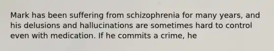 Mark has been suffering from schizophrenia for many years, and his delusions and hallucinations are sometimes hard to control even with medication. If he commits a crime, he