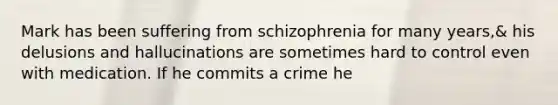 Mark has been suffering from schizophrenia for many years,& his delusions and hallucinations are sometimes hard to control even with medication. If he commits a crime he