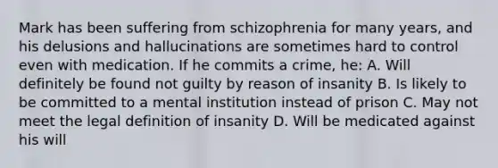 Mark has been suffering from schizophrenia for many years, and his delusions and hallucinations are sometimes hard to control even with medication. If he commits a crime, he: A. Will definitely be found not guilty by reason of insanity B. Is likely to be committed to a mental institution instead of prison C. May not meet the legal definition of insanity D. Will be medicated against his will