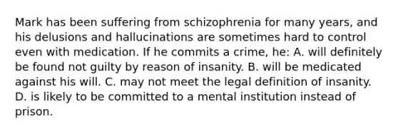 Mark has been suffering from schizophrenia for many years, and his delusions and hallucinations are sometimes hard to control even with medication. If he commits a crime, he: A. will definitely be found not guilty by reason of insanity. B. will be medicated against his will. C. may not meet the legal definition of insanity. D. is likely to be committed to a mental institution instead of prison.