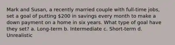 Mark and Susan, a recently married couple with full-time jobs, set a goal of putting 200 in savings every month to make a down payment on a home in six years. What type of goal have they set? a. Long-term b. Intermediate c. Short-term d. Unrealistic