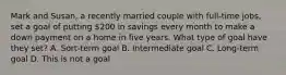 Mark and Susan, a recently married couple with full‐time jobs, set a goal of putting 200 in savings every month to make a down payment on a home in five years. What type of goal have they set? A. Sort-term goal B. Intermediate goal C. Long-term goal D. This is not a goal