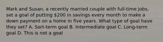 Mark and Susan, a recently married couple with full‐time jobs, set a goal of putting 200 in savings every month to make a down payment on a home in five years. What type of goal have they set? A. Sort-term goal B. Intermediate goal C. Long-term goal D. This is not a goal