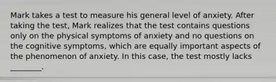 Mark takes a test to measure his general level of anxiety. After taking the test, Mark realizes that the test contains questions only on the physical symptoms of anxiety and no questions on the cognitive symptoms, which are equally important aspects of the phenomenon of anxiety. In this case, the test mostly lacks ________.