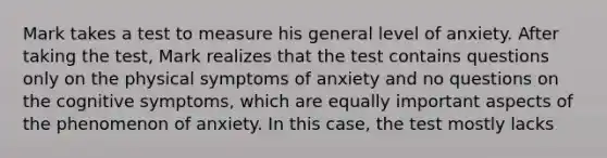 Mark takes a test to measure his general level of anxiety. After taking the test, Mark realizes that the test contains questions only on the physical symptoms of anxiety and no questions on the cognitive symptoms, which are equally important aspects of the phenomenon of anxiety. In this case, the test mostly lacks