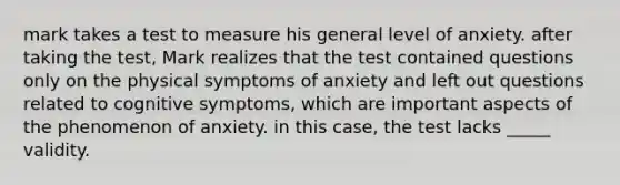 mark takes a test to measure his general level of anxiety. after taking the test, Mark realizes that the test contained questions only on the physical symptoms of anxiety and left out questions related to cognitive symptoms, which are important aspects of the phenomenon of anxiety. in this case, the test lacks _____ validity.