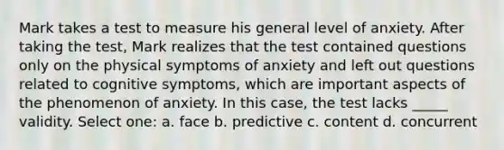 Mark takes a test to measure his general level of anxiety. After taking the test, Mark realizes that the test contained questions only on the physical symptoms of anxiety and left out questions related to cognitive symptoms, which are important aspects of the phenomenon of anxiety. In this case, the test lacks _____ validity. Select one: a. face b. predictive c. content d. concurrent