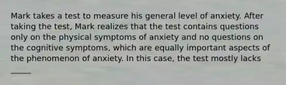 Mark takes a test to measure his general level of anxiety. After taking the test, Mark realizes that the test contains questions only on the physical symptoms of anxiety and no questions on the cognitive symptoms, which are equally important aspects of the phenomenon of anxiety. In this case, the test mostly lacks _____