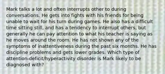 Mark talks a lot and often interrupts other to during conversations. He gets into fights with his friends for being unable to wait for his turn during games. He also has a difficult time sitting still, and has a tendency to interrupt others, but generally he can pay attention to what his teacher is saying as he moves around the room. He has not shown any of the symptoms of inattentiveness during the past six months. He has discipline problems and gets lower grades. Which type of attention-deficit/hyperactivity disorder is Mark likely to be diagnosed with?