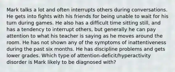 Mark talks a lot and often interrupts others during conversations. He gets into fights with his friends for being unable to wait for his turn during games. He also has a difficult time sitting still, and has a tendency to interrupt others, but generally he can pay attention to what his teacher is saying as he moves around the room. He has not shown any of the symptoms of inattentiveness during the past six months. He has discipline problems and gets lower grades. Which type of attention-deficit/hyperactivity disorder is Mark likely to be diagnosed with?