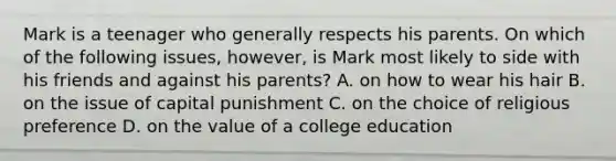 Mark is a teenager who generally respects his parents. On which of the following issues, however, is Mark most likely to side with his friends and against his parents? A. on how to wear his hair B. on the issue of capital punishment C. on the choice of religious preference D. on the value of a college education