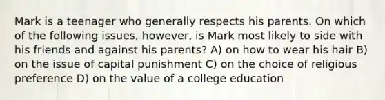 Mark is a teenager who generally respects his parents. On which of the following issues, however, is Mark most likely to side with his friends and against his parents? A) on how to wear his hair B) on the issue of capital punishment C) on the choice of religious preference D) on the value of a college education