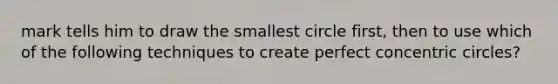 mark tells him to draw the smallest circle first, then to use which of the following techniques to create perfect concentric circles?