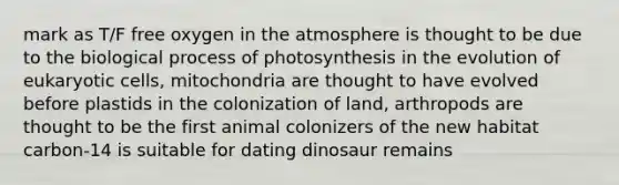 mark as T/F free oxygen in the atmosphere is thought to be due to the biological process of photosynthesis in the evolution of eukaryotic cells, mitochondria are thought to have evolved before plastids in the colonization of land, arthropods are thought to be the first animal colonizers of the new habitat carbon-14 is suitable for dating dinosaur remains