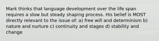 Mark thinks that language development over the life span requires a slow but steady shaping process. His belief is MOST directly relevant to the issue of: a) free will and determinism b) nature and nurture c) continuity and stages d) stability and change