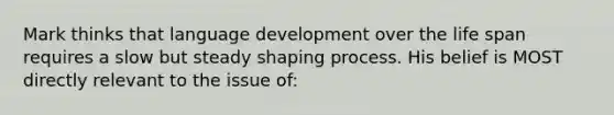 Mark thinks that language development over the life span requires a slow but steady shaping process. His belief is MOST directly relevant to the issue of: