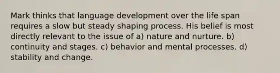 Mark thinks that language development over the life span requires a slow but steady shaping process. His belief is most directly relevant to the issue of a) nature and nurture. b) continuity and stages. c) behavior and mental processes. d) stability and change.